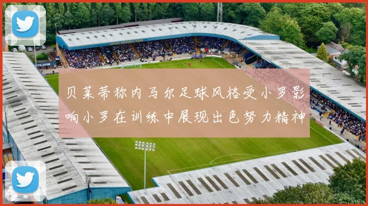 贝莱蒂称内马尔足球风格受小罗影响小罗在训练中展现出色努力精神